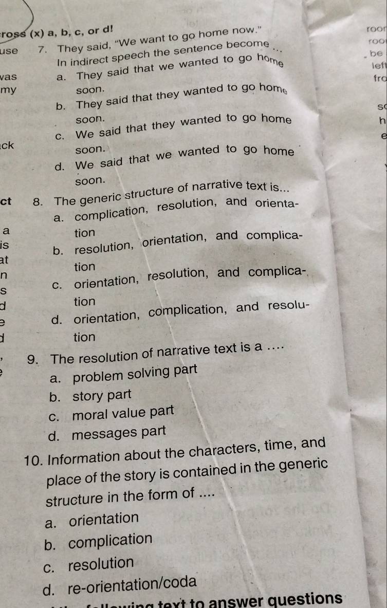 ross (x) a, b, c, or d!
use 7. They said, “We want to go home now.”
roor
In indirect speech the sentence become
roo
be
vas a. They said that we wanted to go home
lef
my
soon. fra
b. They said that they wanted to go hom
soon.
n
c. We said that they wanted to go home S
e
ck
soon.
d. We said that we wanted to go home
soon.
ct 8. The generic structure of narrative text is..
a. complication, resolution, and orienta-
a tion
is b. resolution, orientation, and complica-
at
tion
n
s c. orientation, resolution, and complica-

tion
d. orientation, complication, and resolu-
tion
9. The resolution of narrative text is a …
a. problem solving part
b. story part
c. moral value part
d. messages part
10. Information about the characters, time, and
place of the story is contained in the generic
structure in the form of ....
a. orientation
b. complication
c. resolution
d. re-orientation/coda
ing text to answer questions .