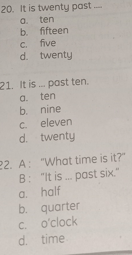 It is twenty past ....
a. ten
b. fifteen
c. five
d. twenty
21. It is ... past ten.
a. ten
b. nine
c. eleven
d. twenty
2. A : “What time is it?”
B : “It is ... past six.”
a. half
b. quarter
c. o'clock
d. time