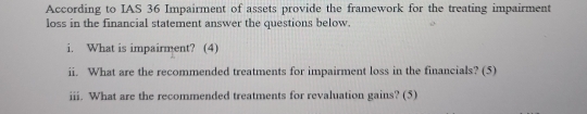 According to IAS 36 Impairment of assets provide the framework for the treating impairment 
loss in the financial statement answer the questions below. 
i. What is impairment? (4) 
ii. What are the recommended treatments for impairment loss in the financials? (5) 
iii. What are the recommended treatments for revaluation gains? (5)