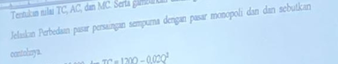 Tentukan nilai TC, AC, dan MC. Serta gambaikal 
Jelaskan Perbedaan pasar persaingan sempuma dengan pasar monopoli dan dan sebutkan 
contohnya.
TC=1200-0.02Q^1