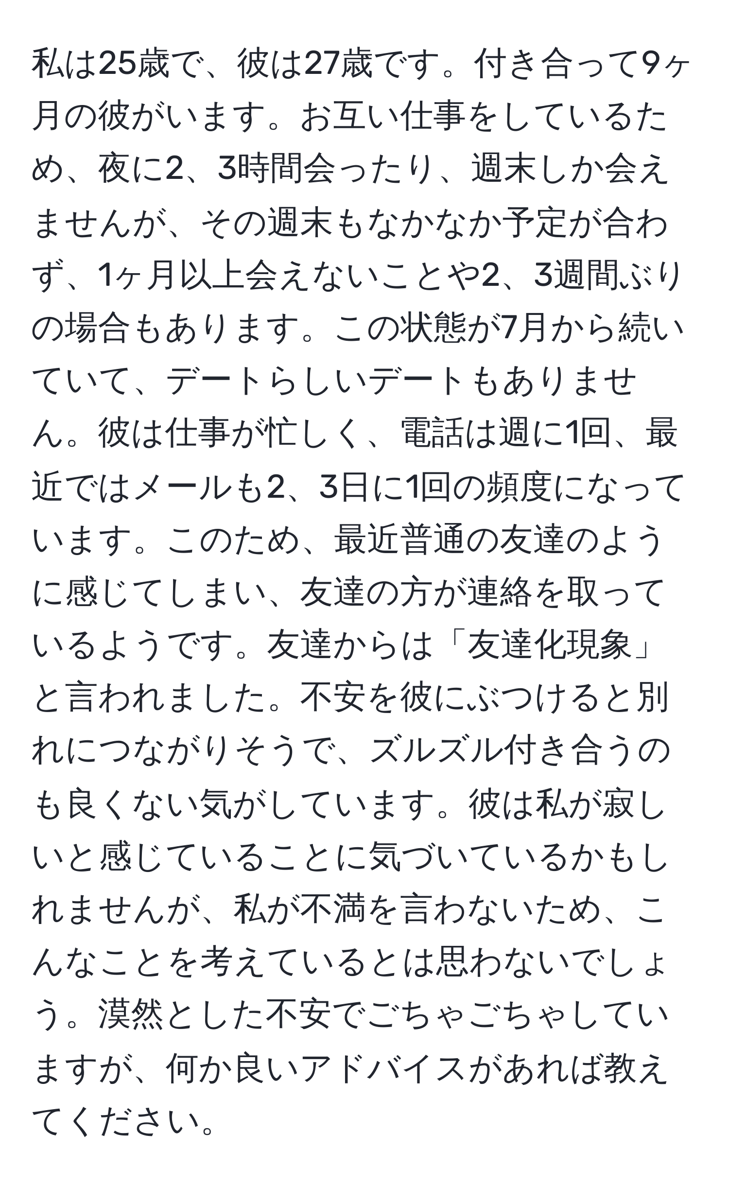 私は25歳で、彼は27歳です。付き合って9ヶ月の彼がいます。お互い仕事をしているため、夜に2、3時間会ったり、週末しか会えませんが、その週末もなかなか予定が合わず、1ヶ月以上会えないことや2、3週間ぶりの場合もあります。この状態が7月から続いていて、デートらしいデートもありません。彼は仕事が忙しく、電話は週に1回、最近ではメールも2、3日に1回の頻度になっています。このため、最近普通の友達のように感じてしまい、友達の方が連絡を取っているようです。友達からは「友達化現象」と言われました。不安を彼にぶつけると別れにつながりそうで、ズルズル付き合うのも良くない気がしています。彼は私が寂しいと感じていることに気づいているかもしれませんが、私が不満を言わないため、こんなことを考えているとは思わないでしょう。漠然とした不安でごちゃごちゃしていますが、何か良いアドバイスがあれば教えてください。