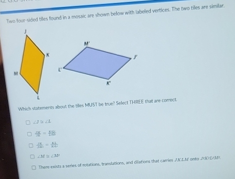 Two four-sided tiles found in a mosaic are shown below with labeled vertices. The two tiles are similar.
Which statements about the tiles MUST be true? Select THREE that are correct.
∠ J≌ ∠ L
 JM/JK = KYL/LM 
 JK/AKI = KL/KHI 
∠ M≌ ∠ M
There exists a series of rotations, translations, and dilations that carries JK EM onto JKDM.