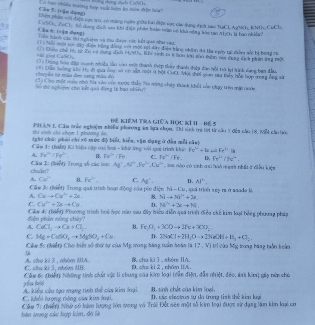 rê ng dung dịch CuSOs
Có bao nhiều trường hợp xuất hiện ăn mòn điện hóa?
Câu 5: (vận dụng)
Điện phân với điện cực trợ, có màng ngăn giữa hai điện cực các dung dịch sau: NaCl, . 1,AgNO_3,KNO_3,CuCl_2.
CuSO₄, ZnCl_2 Số dung dịch sau khi điện phân hoàn toàn có khá năng hòa tan Al_2O_3 là bao nhiêu?
Câu 6: (vận dụng)
Tiền hành các thi nghiệm và thu được các kết quả như sau:
(1) Nội một sợi dây điện bảng đồng với một sợi dây điện bằng nhôm thì lâu ngày tại điểm nổi bị bong ra.
(2) Điều chế H_2 từ Zn và dung dịch H_2SO_4 Khi sinh ra ít hơn khi nhỏ thêm vào dung dịch phản ứng một
vài giọt C uSO_4
(3) Dùng búa đặp mạnh nhiều lần vào một thanh thép thấy thanh thép đàn hồi trở lại hình đạng ban đầu.
(4) Dẫn luởng khi H_2 đi qua ống sứ có sẵn một ít bột CuO. Một thời gian sau thấy hỗn hợp trong ống sứ
chuyển tử màu đen sang màu đô.
(5) Cho một mẫu nhỏ Na vào cốc nước thấy Na nóng chảy thành khối cầu chạy trên mặt nước.
Số thí nghiệm cho kết quả đúng là bao nhiêu?
ĐÊ KIÊM TRA GIữA họC KÌ II - đẻ 5
PHAN I Câu trấc nghiệm nhiều phương án lựa chọn. Thí sinh trả lời từ câu 1 đến câu 18. Mỗi câu hỏi
thí sinh chi chọn 1 phương án.
(ghi chú: phải chỉ rõ mức độ biết, hiểu, vận dụng ở đầu mỗi câu)
Câu 1:  (biết) Kí hiệu cặp oxi hoá - khứ ứng với quá trình khứ: Fe^(3+)+1eleftharpoons Fe^(2+) là
A. Fe^(th) /Fe^(2+). B. Fe^(2+)/Fe. C. Fe^(3+) /Fe. D. Fe^(2+)/Fe^(3+).
Câu 2: (biết) Trong số các ion: Ag^+,Al^(3+),Fe^(2+),Cu^(2+) , ion nào có tính oxi hoá mạnh nhất ở điều kiện
chuân?
A Cu^(2+), B. Fe^(2+). C. Ag^+, D. Al^(3+).
Câu 3: (biết) Trong quá trình hoạt động của pin điện Ni-Cu , quá trình xảy ra ở anode là
A. Cuto Cu^(2+)+2e, B. Nito Ni^(2+)+2e.
C. Cu^(2+)+2eto Cu. D. Ni^(2+)+2eto Ni.
Câu 4: (biết) Phương trình hoá học nào sau đây biểu diễn quá trình điều chế kim loại bằng phương pháp
điện phân nóng chày?
A. CaCl_2to Ca+Cl_2, B. Fe_2O_3+3COto 2Fe+3CO_2.
C. Mg+CuSO_4to MgSO_4+Cu. D. 2NaCl+2H_2Oto 2NaOH+H_2+Cl_2.
Câu 5: (biết) Cho biết số thứ tự của Mg trong bảng tuần hoàn là 12 . Vị trí của Mg trong bảng tuần hoàn
A. chu ki 3 , nhóm IIIA. B. chu kì 3 , nhóm IIA.
C. chu ki 3, nhóm IIB. D. chu kì 2 , nhóm IIA.
Cầu 6: (biết) Những tính chất vật lí chung của kim loại (dẫn điện, dẫn nhiệt, dẻo, ánh kim) gây nên chủ
yǒu běi
A. kiểu cầu tạo mạng tính thể của kim loại. B. tính chất của kim loại.
C. khổi lượng riêng của kim loại. D. các electron tự do trong tinh thể kim loại
Cầu 7: (biết) Nhờ có hàm lượng lớn trong vô Trái Đất nên một số kim loại được sứ dụng làm kim loại cơ
bán trong các hợp kim, đó là