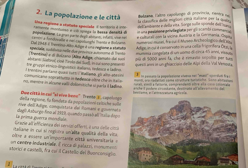 La popolazione e le città Bolzano, l'altro capoluogo di provincía, rientra nel.
la classifica delle migliori città italiane per la qualità
Una regione a statuto speciale Il territorio è inte- dell’ambiente e della vita. Sorge sulle sponde dell’Isarce
ramente montuoso e ciò spiega la bassa densità di in una posizione privilegiata per gli scambi commerciali
popolazione. La gran parte degli abitanti, infatti, vive nei e culturali con la vicina Austria e la Germania. Ospita
centri a fondovalle e nei capoluoghi Trento e Bolzano. numerosi musei, fra cui il Museo Archeologico dell’Alte
Dal 1948 il Trentino-Alto Adige è una regione a statuto Adige, in cui è conservato in una cella frigorifera Ötzi, la
speciale, suddivisa nelle due province autonome di Trento mummia congelata di un uomo di circa 45 anni, vissuto
(Trentino) e di Bolzano (Alto Adige, chiamato dai suoi più di 5000 anni fa, che è rimasto sepolto per tutti
abitanti Südtirol, cioè Tirolo del Sud), in cui sono presenti questi anni in un ghiacciaio delle Alpi della Val Venosta.
tre gruppi etnico-linguistici: italiano, tedesco e ladino.
I trentini parlano quasi tutti l’italiano, gli alto-atesini 3
In passato la popolazione viveva nei "masi" sperduti fra i
comunicano soprattutto in tedesco oltre che in italia- monti, ora riadattati come strutture turistiche. Sono abitazioni
rurali, simili a fattorie, comprendenti oltre alla casa coloniale
no, mentre in alcune valli dolomitiche si parla il ladino. anche il podere circostante, destinato all’allevamento del
bestiame, e l’attrezzatura agricola.
Due città in cui “si vive bene” Trento 1 , capoluogo
della regione, fu fondata da popolazioni celtiche sulle
rive dell’Adige, conquistata dai Romani e governata
dagli Asburgo fino al 1919, quando passò all’Italia dopo
la prima guerra mondiale.
Grazie all 'efficienza dei servizi offerti, è una delle città
italiane in cui si registra un’alta qualità della vita,
oltre a essere un'importante città universitaria e
un centro industriale. È ricca di palazzi, monumenti
storici e castelli, fra cui il Castello del Buonconsiglio.
1