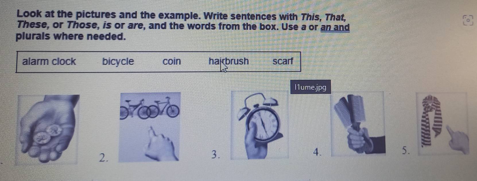 Look at the pictures and the example. Write sentences with This, That,
These, or Those, is or are, and the words from the box. Use a or an and
plurals where needed.
alarm clock bicycle coin hai brush scarf
l1ume.jpg
2.
3.
4.
5.