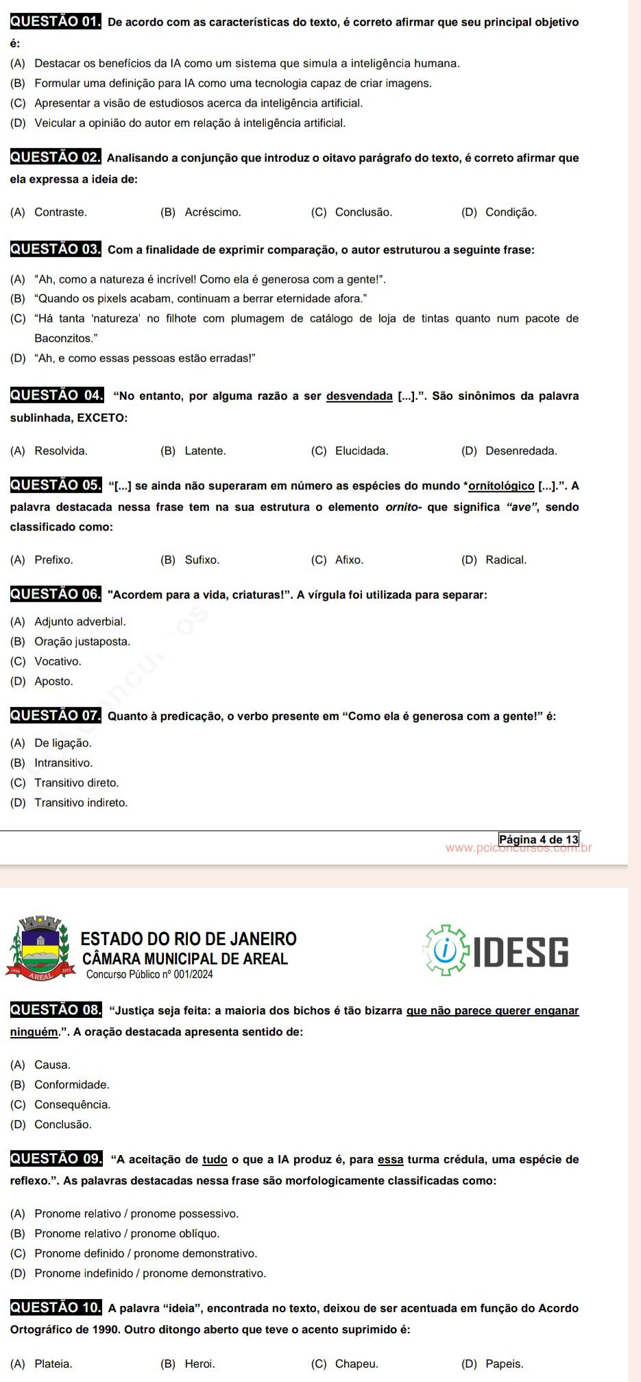 QUESTAO 01. De acordo com as características do texto, é correto afirmar que seu principal objetivo
é:
(A) Destacar os benefícios da IA como um sistema que simula a inteligência humana.
(B) Formular uma definição para IA como uma tecnologia capaz de criar imagens.
(C) Apresentar a visão de estudiosos acerca da inteligência artificial.
(D) Veicular a opinião do autor em relação à inteligência artificial.
QUESTÃO (2. Analisando a conjunção que introduz o oitavo parágrafo do texto, é correto afirmar que
ela expressa a ideia de:
(A) Contraste. (B) Acréscimo. (C) Conclusão. (D) Condição.
QUESTÃO 03. Com a finalidade de exprimir comparação, o autor estruturou a seguinte frase:
(A) "Ah, como a natureza é incrível! Como ela é generosa com a gente!".
(B) “Quando os pixels acabam, continuam a berrar eternidade afora.”
(C)“Há tanta ‘natureza’ no filhote com plumagem de catálogo de loja de tintas quanto num pacote de
Baconzitos.”
(D) “Ah, e como essas pessoas estão erradas!”
QUESTÃO 04. “No entanto, por alguma razão a ser desvendada [...].”. São sinônimos da palavra
sublinhada, EXCETO:
(A) Resolvida. (B) Latente. (C) Elucidada. (D) Desenredada.
QUESTAO 05. “[...) se ainda não superaram em número as espécies do mundo *ornitológico [...].”. A
palavra destacada nessa frase tem na sua estrutura o elemento ornito- que significa “ave”, sendo
classificado como:
(A) Prefixo. (B) Sufixo. (C) Afixo. (D) Radical.
QUESTAO 06. "Acordem para a vida, criaturas!'. A vírgula foi utilizada para separar:
(A) Adjunto adverbial.
(B) Oração justaposta.
(C) Vocativo.
(D) Aposto.
QUESTÃO 07. Quanto à predicação, o verbo presente em “Como ela é generosa com a gente!” é:
(A) De ligação.
(B) Intransitivo.
(C) Transitivo direto.
(D) Transitivo indireto.
Página 4 de 13
ESTADO DO RIO DE JANEIRO
CÂMARA MUNICIPAL DE AREAL IDESG
Concurso Público nº 001/2024
QUESTÃO 08. “Justiça seja feita: a maioria dos bichos é tão bizarra que não parece querer enganar
ninguém.'. A oração destacada apresenta sentido de:
(A) Causa.
(B) Conformidade.
(C) Consequência.
(D) Conclusão.
QUESTAO 09. “A aceitação de tudo o que a IA produz é, para essa turma crédula, uma espécie de
reflexo.'. As palavras destacadas nessa frase são morfologicamente classificadas como:
(A) Pronome relativo / pronome possessivo.
(B) Pronome relativo / pronome oblíquo.
(C) Pronome definido / pronome demonstrativo.
(D) Pronome indefinido / pronome demonstrativo.
QUESTÃO 10. A palavra “ideia”, encontrada no texto, deixou de ser acentuada em função do Acordo
Ortográfico de 1990. Outro ditongo aberto que teve o acento suprimido é:
(A) Plateia. (B) Heroi. (C) Chapeu. (D) Papeis.