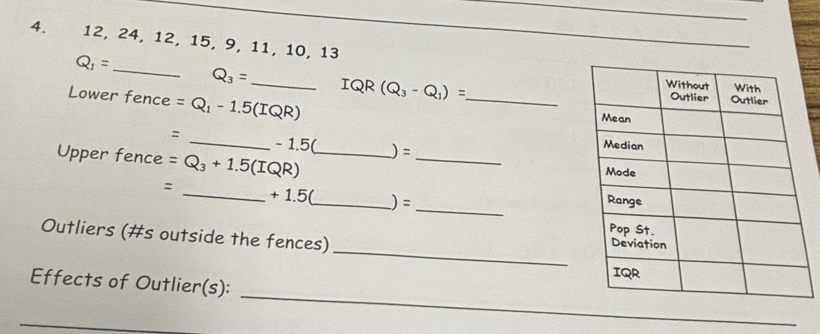 12, 24, 12, 15, 9, 11, 10, 13
Q_1= _
Q_3= _IQR (Q_3-Q_1)= _ 
Lower fence =Q_1-1.5(IQR)
: _ - 1.5( )=
Upper fence =Q_3+1.5(IQR) __ 
: _ + 1.5(_  ) =
_ 
Outliers (#s outside the fences) 
_ 
_ 
Effects of Outlier(s):