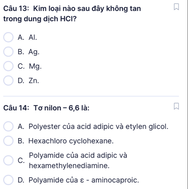 Kim loại nào sau đây không tan
trong dung dịch HCl?
A. Al.
B. Ag.
C. Mg.
D. Zn.
Câu 14: Tơ nilon - 6,6 là:
A. Polyester của acid adipic và etylen glicol.
B. Hexachloro cyclohexane.
C. Polyamide của acid adipic và
hexamethylenediamine.
D. Polyamide của ε - aminocaproic.