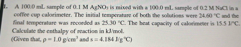 A 100.0 mL sample of 0.1 M AgNO₃ is mixed with a 100.0 mL sample of 0.2 M NaCl in a 
coffee cup calorimeter. The initial temperature of both the solutions were 24.60°C and the 
final temperature was recorded as 25.30°C. The heat capacity of calorimeter is 15.5J/^circ C. 
Calculate the enthalpy of reaction in kJ/mol. 
(Given that, rho =1.0g/cm^3 and s=4.184J/g°C)