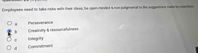 Employees need to take risks with their ideas, be open-minded & non-judgmental to the suggestions made by coworkers.
a Perseverance
b Creativity & resourcefulness
C Integrity
d Commitment