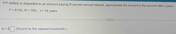 If P dollars is deposited in an account paying R percent annual interest, approximate the amount in the account after x years.
P=$100, R=19% , x=19 Veat 5
A=S□ (Round to the nearest hundredth.)