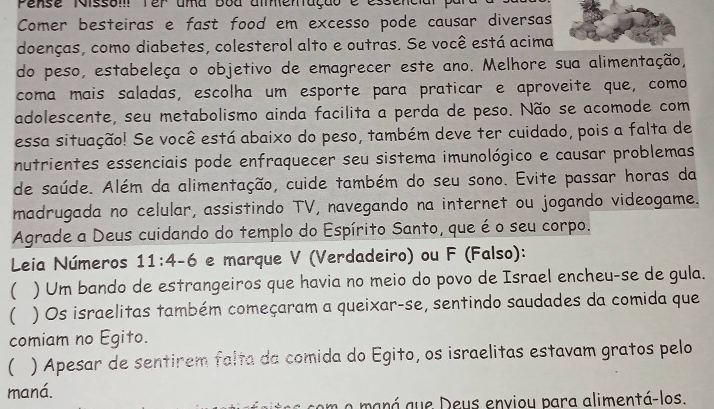 Pense Nissom Ter uma Boa amemação é ess 
Comer besteiras e fast food em excesso pode causar diversas 
doenças, como diabetes, colesterol alto e outras. Se você está acima 
do peso, estabeleça o objetivo de emagrecer este ano. Melhore sua alimentação, 
coma mais saladas, escolha um esporte para praticar e aproveite que, como 
adolescente, seu metabolismo ainda facilita a perda de peso. Não se acomode com 
essa situação! Se você está abaixo do peso, também deve ter cuidado, pois a falta de 
nutrientes essenciais pode enfraquecer seu sistema imunológico e causar problemas 
de saúde. Além da alimentação, cuide também do seu sono. Evite passar horas da 
madrugada no celular, assistindo TV, navegando na internet ou jogando videogame. 
Agrade a Deus cuidando do templo do Espírito Santo, que éo seu corpo. 
Leia Números 11:4-6 e marque V (Verdadeiro) ou F (Falso): 
( ) Um bando de estrangeiros que havia no meio do povo de Israel encheu-se de gula. 
) Os israelitas também começaram a queixar-se, sentindo saudades da comida que 
comiam no Egito. 
 ) Apesar de sentirem falta da comida do Egito, os israelitas estavam gratos pelo 
maná. 
n o maná que Deus enviou para alimentá-los.