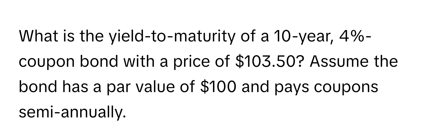 What is the yield-to-maturity of a 10-year, 4%-coupon bond with a price of $103.50? Assume the bond has a par value of $100 and pays coupons semi-annually.