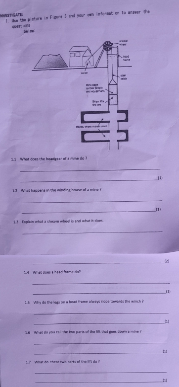 INVESTIGATE: 
1. Use the picture in Figure 3 and your own information to answer the 
questions 
be i ow : 
1.1 What does the headgear of a mine do ? 
_ 
_ 
1 
1.2 What happens in the winding house of a mine? 
_ 
__(1) 
1.3 Explain what a sheave wheell is and what it does. 
_ 
__(2) 
1.4 What does a head frame do? 
_ 
_(1) 
1.5 Why do the legs on a head frame always slope towards the winch ? 
_ 
__(1) 
1.6 What do you call the two parts of the lift that goes down a mine ? 
_ 
_(1) 
1.7 What do these two parts of the lift do ? 
_ 
_(1)