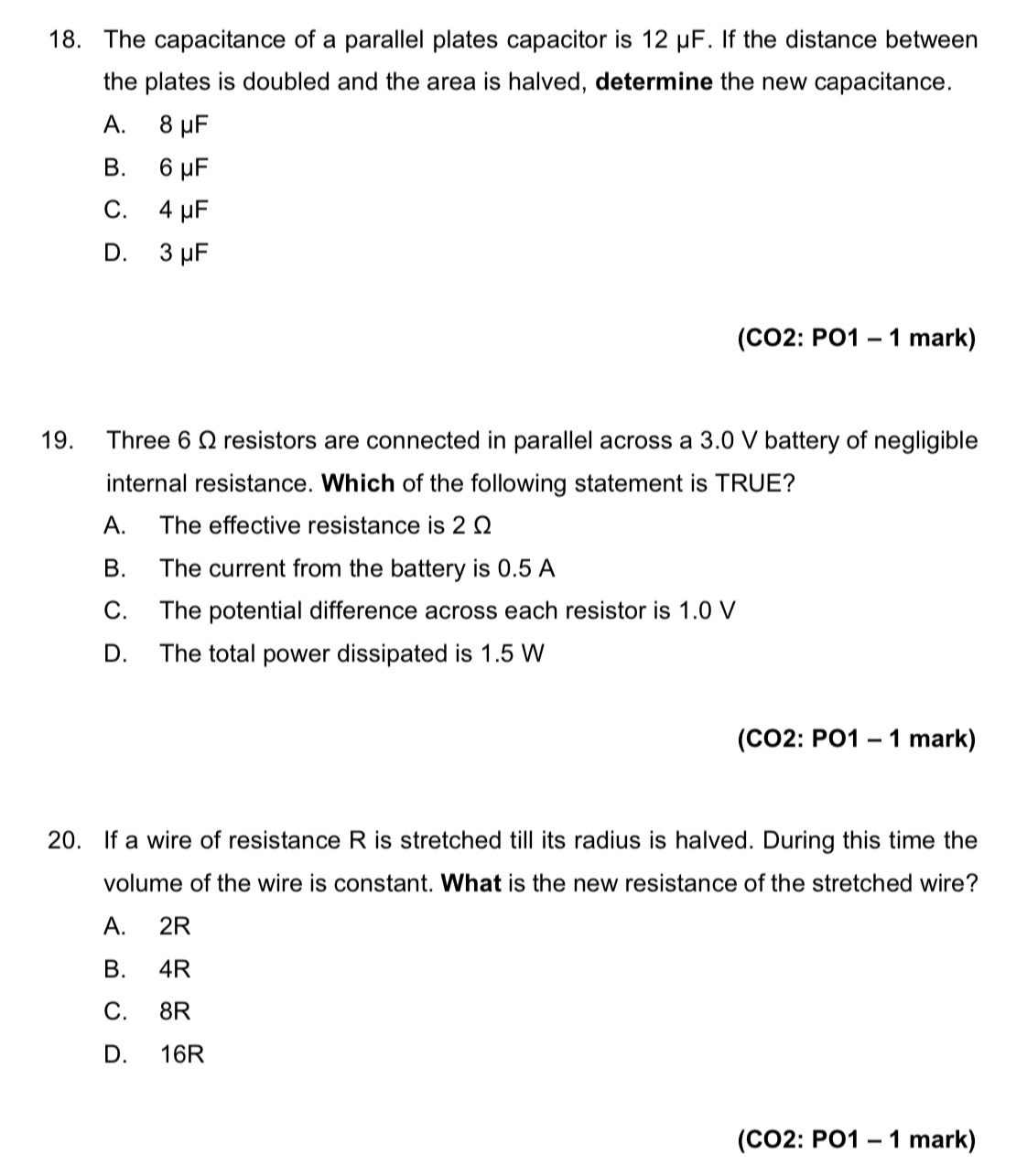 The capacitance of a parallel plates capacitor is 12 μF. If the distance between
the plates is doubled and the area is halved, determine the new capacitance.
A. 8 μF
B. 6 μF
C. 4 μF
D. 3 μF
(CO2: PO1 - 1 mark)
19. Three 6 Ω resistors are connected in parallel across a 3.0 V battery of negligible
internal resistance. Which of the following statement is TRUE?
A. The effective resistance is 2 Ω
B. The current from the battery is 0.5 A
C. The potential difference across each resistor is 1.0 V
D. The total power dissipated is 1.5 W
(CO2: PO1 - 1 mark)
20. If a wire of resistance R is stretched till its radius is halved. During this time the
volume of the wire is constant. What is the new resistance of the stretched wire?
A. 2R
B. 4R
C. 8R
D. 16R
(CO2: PO1 - 1 mark)