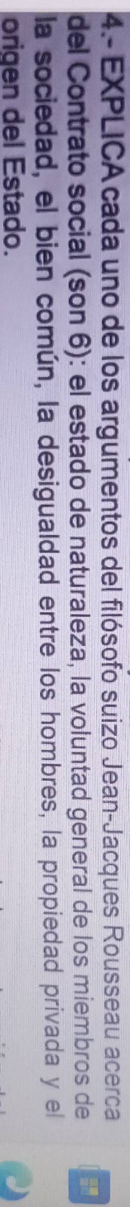 4.- EXPLICA cada uno de los argumentos del filósofo suizo Jean-Jacques Rousseau acerca 
del Contrato social (son 6): el estado de naturaleza, la voluntad general de los miembros de 
la sociedad, el bien común, la desigualdad entre los hombres, la propiedad privada y el 
origen del Estado.