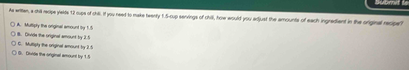 Submit to
As written, a chill recipe yields 12 cups of chili. If you need to make twenty 1.5-cup servings of chill, how would you adjust the arounts of each ingredient in the originall recipe?
A. Multiply the original amount by 1.5
B. Divide the original amount by 2.5
C. Multiply the original amount by 2.5
D. Divide the original amount by 1.5