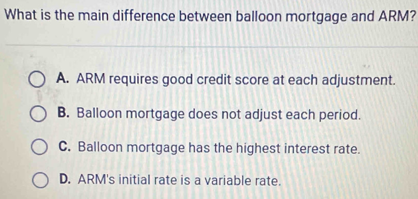 What is the main difference between balloon mortgage and ARM?
A. ARM requires good credit score at each adjustment.
B. Balloon mortgage does not adjust each period.
C. Balloon mortgage has the highest interest rate.
D. ARM's initial rate is a variable rate.