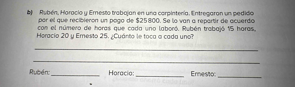 Rubén, Horacio y Ernesto trabajan en una carpintería. Entregaron un pedido 
por el que recibieron un pago de $25 800. Se lo van a repartir de acuerdo 
con el número de horas que cada uno laboró. Rubén trabajó 15 horas, 
Horacio 20 y Ernesto 25. ¿Cuánto le toca a cada uno? 
_ 
_ 
Rubén:_ Horacio: _Ernesto:_