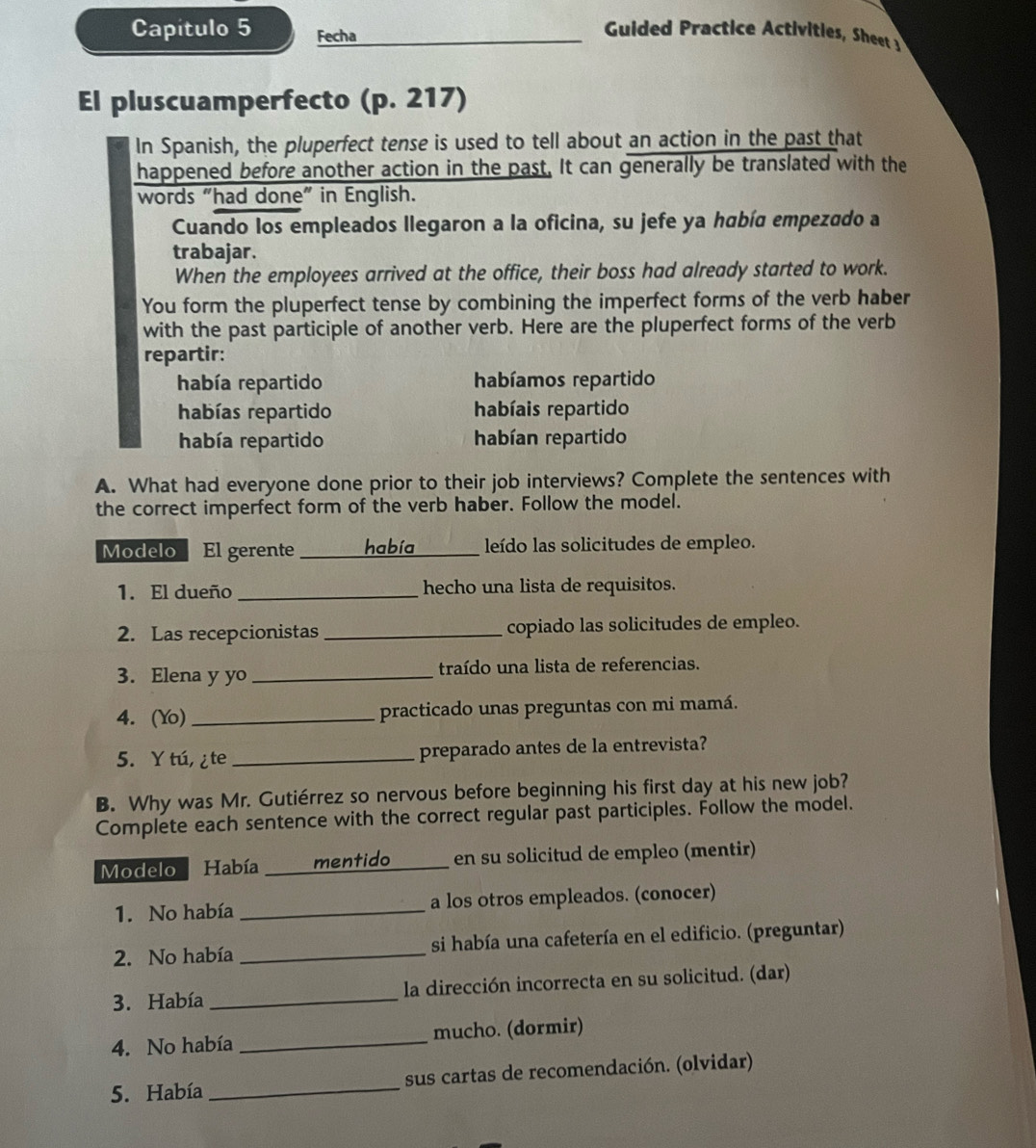 Capítulo 5 Fecha
Guided ractice Activities Shet 
El pluscuamperfecto (p. 217)
In Spanish, the pluperfect tense is used to tell about an action in the past that
happened before another action in the past. It can generally be translated with the
words “had done” in English.
Cuando los empleados llegaron a la oficina, su jefe ya había empezado a
trabajar.
When the employees arrived at the office, their boss had already started to work.
You form the pluperfect tense by combining the imperfect forms of the verb haber
with the past participle of another verb. Here are the pluperfect forms of the verb
repartir:
había repartido habíamos repartido
habías repartido habíais repartido
había repartido habían repartido
A. What had everyone done prior to their job interviews? Complete the sentences with
the correct imperfect form of the verb haber. Follow the model.
Modelo El gerente _había _leído las solicitudes de empleo.
1. El dueño _hecho una lista de requisitos.
2. Las recepcionistas _copiado las solicitudes de empleo.
3. Elena y yo _traído una lista de referencias.
4. (Yo) _practicado unas preguntas con mi mamá.
5. Y tú, ¿te _preparado antes de la entrevista?
B. Why was Mr. Gutiérrez so nervous before beginning his first day at his new job?
Complete each sentence with the correct regular past participles. Follow the model.
Modelo Había  mentido en su solicitud de empleo (mentir)
1. No había _a los otros empleados. (conocer)
2. No había _si había una cafetería en el edificio. (preguntar)
3. Había _la dirección incorrecta en su solicitud. (dar)
4. No había _mucho. (dormir)
5. Había _sus cartas de recomendación. (olvidar)