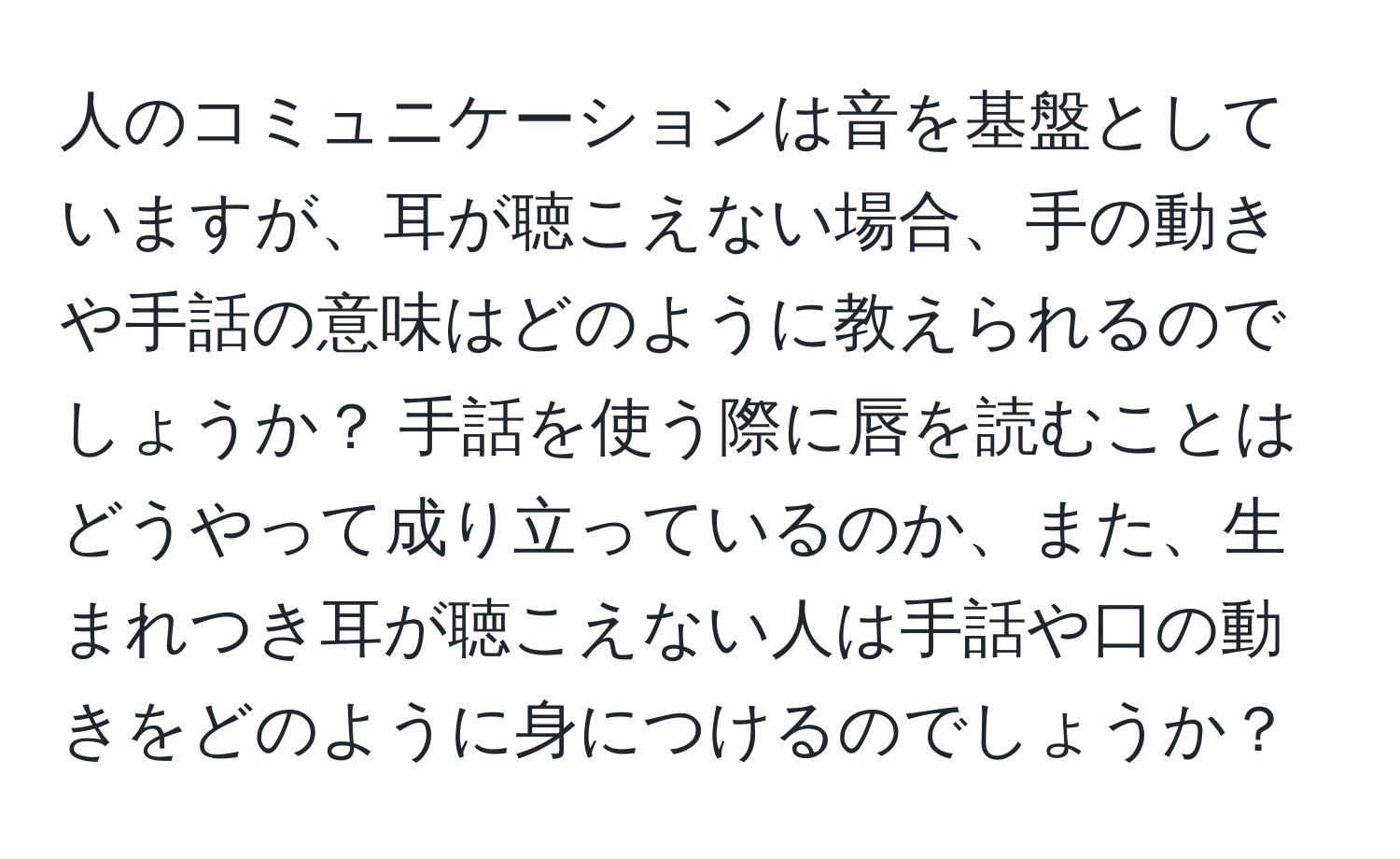 人のコミュニケーションは音を基盤としていますが、耳が聴こえない場合、手の動きや手話の意味はどのように教えられるのでしょうか？ 手話を使う際に唇を読むことはどうやって成り立っているのか、また、生まれつき耳が聴こえない人は手話や口の動きをどのように身につけるのでしょうか？