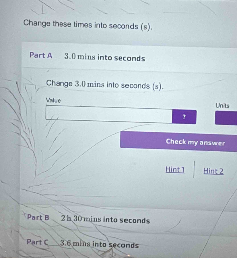 Change these times into seconds (s). 
Part A 3.0 mins into seconds
Change 3.0 mins into seconds (s). 
Value Units 
? 
Check my answer 
Hint 1 Hint 2 
Part B 2h 30 mins into seconds
Part C 3.6 mins into seconds