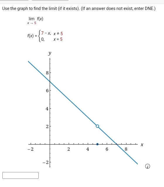 Use the graph to find the limit (if it exists). (If an answer does not exist, enter DNE.)
limlimits _xto 5f(x)
f(x)=beginarrayl 7-x,x!= 5 0,x=5endarray.
)