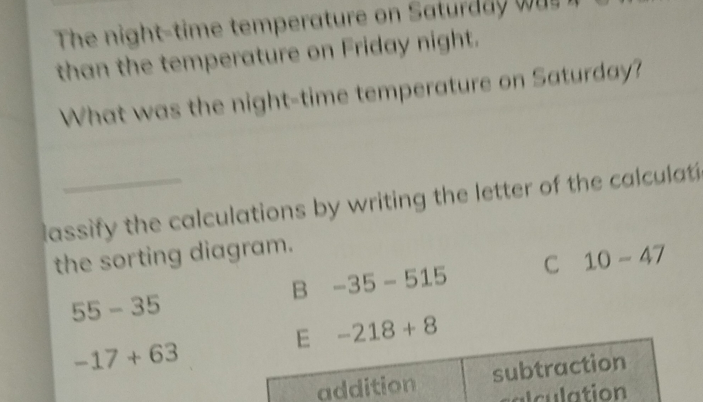 The night-time temperature on Saturda wa 
than the temperature on Friday night.
What was the night-time temperature on Saturday?
assify the calculations by writing the letter of the calculat 
the sorting diagram.
C 10-47
B -35-515
55-35
E -218+8
-17+63
addition subtraction
culation