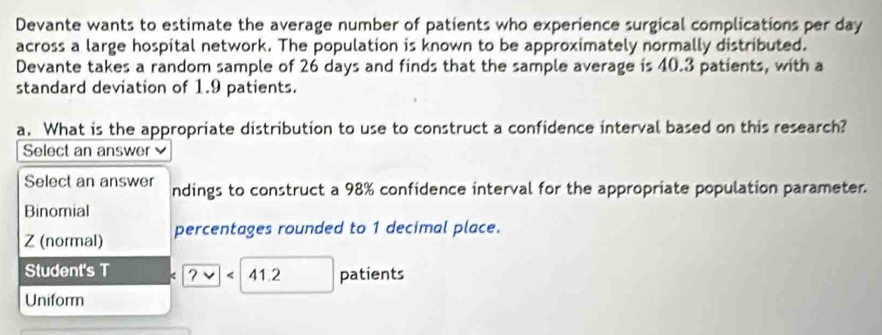 Devante wants to estimate the average number of patients who experience surgical complications per day
across a large hospital network. The population is known to be approximately normally distributed.
Devante takes a random sample of 26 days and finds that the sample average is 40.3 patients, with a
standard deviation of 1.9 patients.
a. What is the appropriate distribution to use to construct a confidence interval based on this research?
Select an answer 
Select an answer ndings to construct a 98% confidence interval for the appropriate population parameter.
Binomial
Z (normal) percentages rounded to 1 decimal place.
Student's T 41.2 patients
Uniform