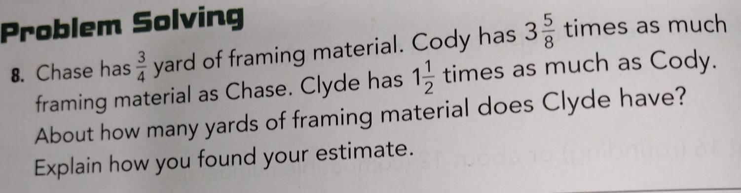 Problem Solving 
8. Chase has  3/4  y 10 d of framing material. Cody has 3 5/8  times as much 
roro_r 
framing material as Chase. Clyde has 1 1/2  times as much as Cody. 
About how many yards of framing material does Clyde have? 
Explain how you found your estimate.