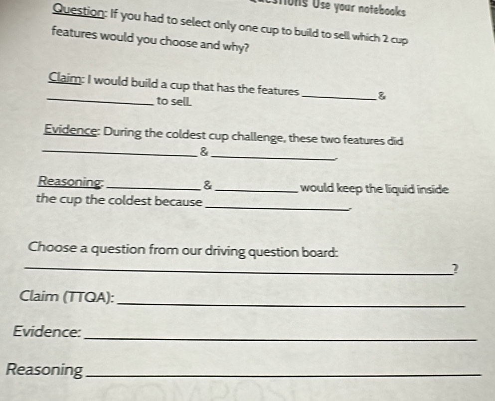 stons Use your notebooks 
Question: If you had to select only one cup to build to sell which 2 cup 
features would you choose and why? 
_ 
Claim: I would build a cup that has the features 
to sell. 
_& 
Evidence: During the coldest cup challenge, these two features did 
_ 
_& 
Reasoning: _& _would keep the liquid inside 
the cup the coldest because_ 
、 
Choose a question from our driving question board: 
_? 
Claim (TTQA):_ 
Evidence: 
_ 
Reasoning_