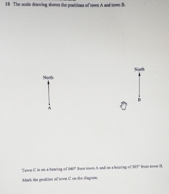 The scale drawing shows the positions of town A and town B. 
North 
North 
B 
A 
Town C is on a bearing of 040° from town A and on a bearing of 305° from town B. 
Mark the position of town C on the diagram.