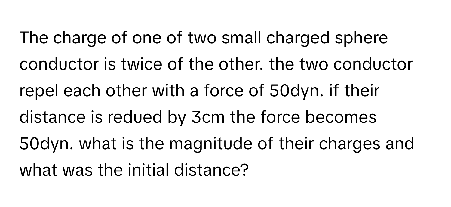 The charge of one of two small charged sphere conductor is twice of the other. the two conductor repel each other with a force of 50dyn. if their distance is redued by 3cm the force becomes 50dyn. what is the magnitude of their charges and what was the initial distance?