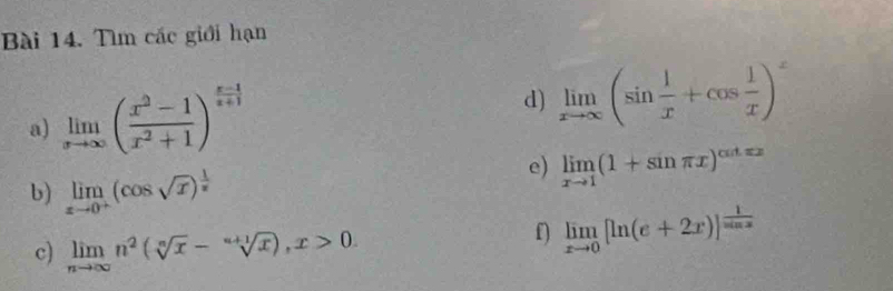 Tìm các giới hạn 
a) limlimits _xto ∈fty ( (x^2-1)/x^2+1 )^ (x-1)/x+1 
d) limlimits _xto ∈fty (sin  1/x +cos  1/x )^x
e) limlimits _xto 1(1+sin π x)^cos txx
b) limlimits _xto 0^+(cos sqrt(x))^ 1/x 
c) limlimits _nto ∈fty n^2(sqrt[n](x)-sqrt[n+1](x)), x>0. 
f) limlimits _xto 0[ln (e+2x)]^ 1/sin x 