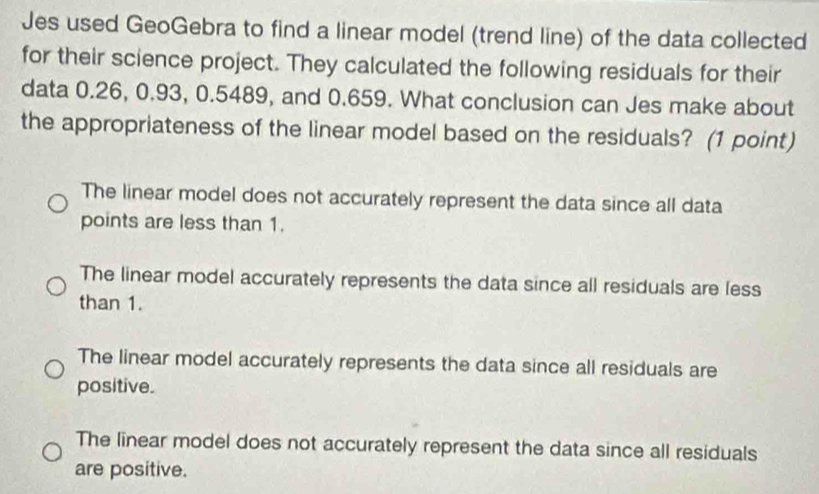 Jes used GeoGebra to find a linear model (trend line) of the data collected
for their science project. They calculated the following residuals for their
data 0.26, 0.93, 0.5489, and 0.659. What conclusion can Jes make about
the appropriateness of the linear model based on the residuals? (1 point)
The linear model does not accurately represent the data since all data
points are less than 1.
The linear model accurately represents the data since all residuals are less
than 1.
The linear model accurately represents the data since all residuals are
positive.
The linear model does not accurately represent the data since all residuals
are positive.