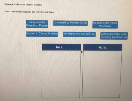 Drag each tile to the correct location 
Match each description to the correct civilization. 
conquered by conquered by Hernán Cortés located in the Andes 
Francisco Pizarro Mountains 
located in Central America worshiped the sun god, Int worshiped many gods 
including Quetzalcoal 
Inca Aztec