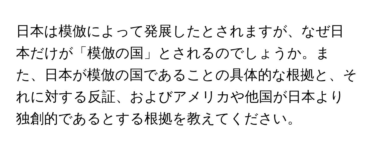 日本は模倣によって発展したとされますが、なぜ日本だけが「模倣の国」とされるのでしょうか。また、日本が模倣の国であることの具体的な根拠と、それに対する反証、およびアメリカや他国が日本より独創的であるとする根拠を教えてください。