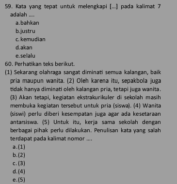 Kata yang tepat untuk melengkapi [...] pada kalimat 7
adalah ....
a.bahkan
b. justru
c. kemudian
d. akan
e. se lalu
60. Perhatikan teks berikut.
(1) Sekarang olahraga sangat diminati semua kalangan, baik
pria maupun wanita. (2) Oleh karena itu, sepakbola juga
tidak hanya diminati oleh kalangan pria, tetapi juga wanita.
(3) Akan tetapi, kegiatan ekstrakurikuler di sekolah masih
membuka kegiatan tersebut untuk pria (siswa). (4) Wanita
(siswi) perlu diberi kesempatan juga agar ada kesetaraan
antarsiswa. (5) Untuk itu, kerja sama sekolah dengan
berbagai pihak perlu dilakukan. Penulisan kata yang salah
terdapat pada kalimat nomor ....
a.(1)
b.(2)
c. (3)
d.(4)
e.(5)