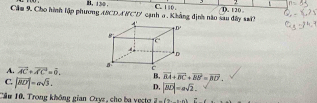 2 1
` too . B. 130. C. 110 . D. 120 .
Câu 9. Cho hình lập phương ABCD. A'B'C'D' cạnh σ. Khẳng định nào sau đây sai?
A. vector AC+vector A'C=vector 0.
C. |vector BD'|=asqrt(3).
B. overline BA+overline BC+overline BB'=overline BD'.
D. |vector BD|=asqrt(2).
Cầu 10. Trong không gian Oxyz, cho ba vecto vector a=(2· _ ,0)vector i,