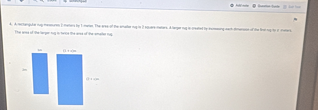 Scratchpad Question Guide Exit Test
Add note
4. A rectangular rug measures 2 meters by 1 meter. The area of the smaller rug is 2 square meters. A larger rug is created by increasing each dimension of the first rug by a meters.
The area of the larger rug is twice the area of the smaller rug.
1m
2m