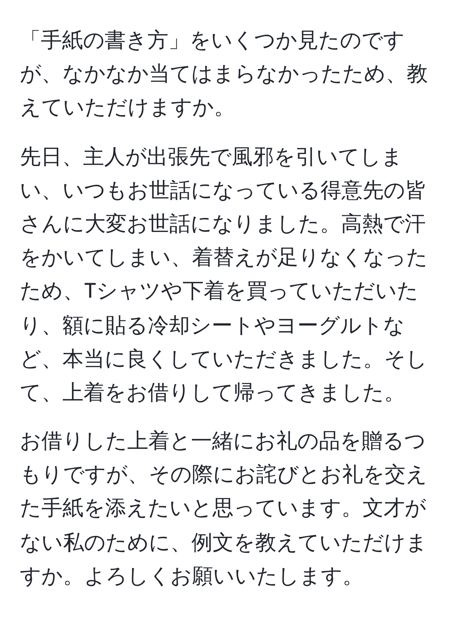 「手紙の書き方」をいくつか見たのですが、なかなか当てはまらなかったため、教えていただけますか。  
  
先日、主人が出張先で風邪を引いてしまい、いつもお世話になっている得意先の皆さんに大変お世話になりました。高熱で汗をかいてしまい、着替えが足りなくなったため、Tシャツや下着を買っていただいたり、額に貼る冷却シートやヨーグルトなど、本当に良くしていただきました。そして、上着をお借りして帰ってきました。

お借りした上着と一緒にお礼の品を贈るつもりですが、その際にお詫びとお礼を交えた手紙を添えたいと思っています。文才がない私のために、例文を教えていただけますか。よろしくお願いいたします。