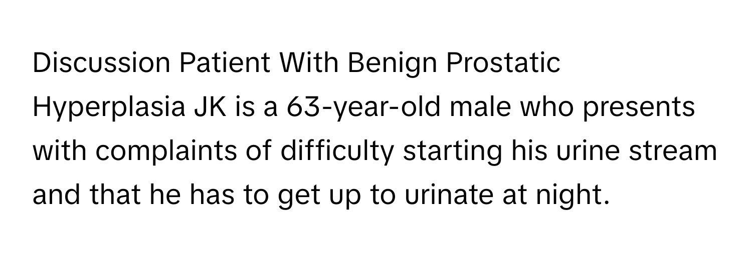 Discussion Patient With Benign Prostatic Hyperplasia JK is a 63-year-old male who presents with complaints of difficulty starting his urine stream and that he has to get up to urinate at night.