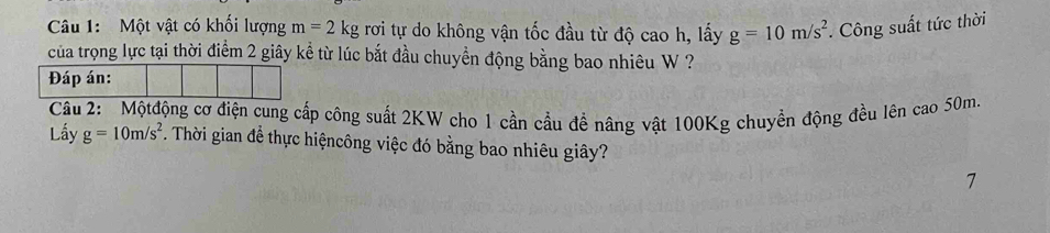 Một vật có khối lượng m=2 kg rơi tự do không vận tốc đầu từ độ cao h, lấy g=10m/s^2. Công suất tức thời 
của trọng lực tại thời điểm 2 giây kể từ lúc bắt đầu chuyển động bằng bao nhiêu W ? 
Câu 2: Mộtđộng cơ điện cung cấp công suất 2KW cho 1 cần cầu đề nâng vật 100Kg chuyền động đều lên cao 50m. 
Lấy g=10m/s^2. Thời gian để thực hiệncông việc đó bằng bao nhiêu giây? 
7