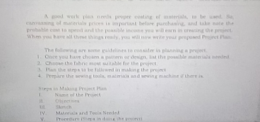 A good work plan needs proper costing of isterials, to be used. So 
canvassing of materials prices is important before purchasing, and take note the 
probable cost to spend and the possible income you will earn in creating the project. 
When you have all these things ready, you sill now write your proposed Project Plan. 
The follewing are some guidelines to consider in planning a project. 
1. Once you have chosen a pattern or design, list the possible materials needed 
2. Choose the fabric most suitable for the project. 
3. Plan the steps to be followed in making the project 
4. Prepare the sewing tools, materials and sewing machine if there is. 
Steps in Making Project Plan 
I. Name of the Project 
I Objectives 
II Skrich 
V. Materials and Tools Needed 
V. _ Procedure (Stepx in doing the project)