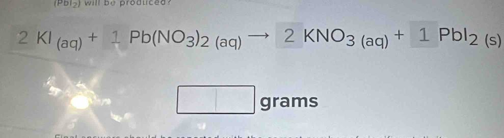 (Pbl_2) will be produced?
2KI_(aq)+1Pb(NO_3)_2(aq)to 2KNO_3(aq)+1PbI_2(s)
□ grams