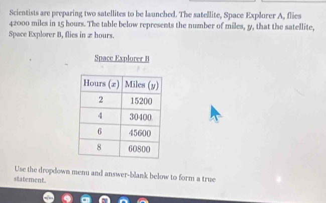 Scientists are preparing two satellites to be launched. The satellite, Space Explorer A, flies
42000 miles in 15 hours. The table below represents the number of miles, 1, that the satellite, 
Space Explorer B, flies in x hours. 
Space Explorer B 
Use the dropdown menu and answer-blank below to form a true 
statement.