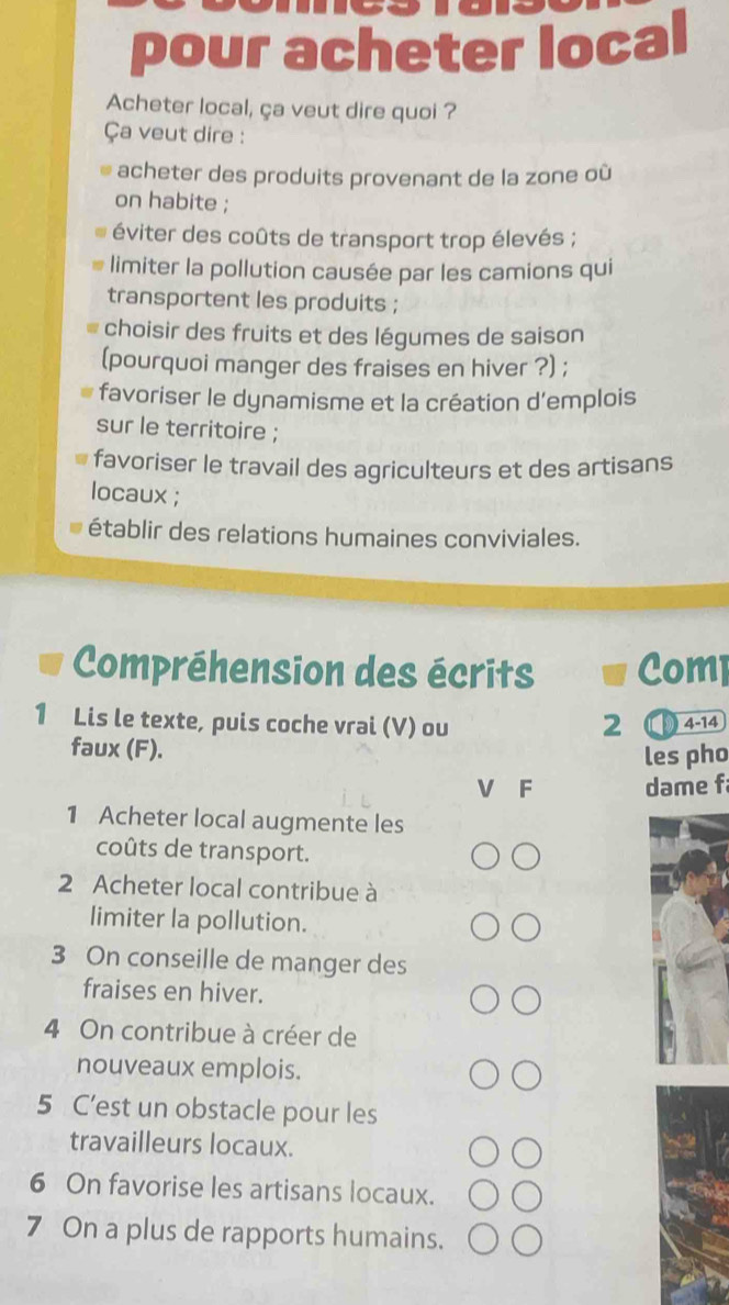 pour acheter local
Acheter local, ça veut dire quoi ?
Ça veut dire :
acheter des produits provenant de la zone où
on habite ;
éviter des coûts de transport trop élevés ;
limiter la pollution causée par les camions qui
transportent les produits ;
choisir des fruits et des légumes de saison
(pourquoi manger des fraises en hiver ?) ;
favoriser le dynamisme et la création d'emplois
sur le territoire ;
favoriser le travail des agriculteurs et des artisans
locaux ;
établir des relations humaines conviviales.
Compréhension des écrits Comp
1 Lis le texte, puis coche vrai (V) ou 2 4-14
faux (F).
les pho
V F dame f
1 Acheter local augmente les
coûts de transport.
2 Acheter local contribue à
limiter la pollution.
3 On conseille de manger des
fraises en hiver.
4 On contribue à créer de
nouveaux emplois.
5 C’est un obstacle pour les
travailleurs locaux.
6 On favorise les artisans locaux.
7 On a plus de rapports humains.