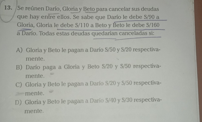 Se reúnen Darío, Gloria y Beto para cancelar sus deudas
que hay entre ellos. Se sabe que Darío le debe S/90 a
Gloria, Gloria le debe S/110 a Beto y Beto le debe S/160
a Darío. Todas estas deudas quedarían canceladas si:
A) Gloria y Beto le pagan a Darío S/50 y S/20 respectiva-
mente.
B) Darío paga a Gloria y Beto S/20 y S/50 respectiva-
mente.
C) Gloria y Beto le pagan a Darío S/20 y S/50 respectiva-
mente.
D) Gloria y Beto le pagan a Darío S/40 y S/30 respectiva-
mente.