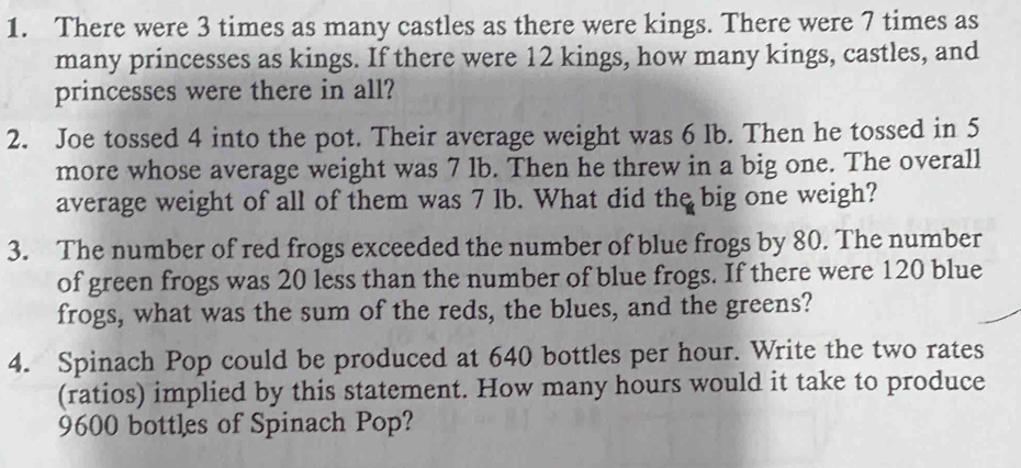 There were 3 times as many castles as there were kings. There were 7 times as 
many princesses as kings. If there were 12 kings, how many kings, castles, and 
princesses were there in all? 
2. Joe tossed 4 into the pot. Their average weight was 6 Ib. Then he tossed in 5
more whose average weight was 7 lb. Then he threw in a big one. The overall 
average weight of all of them was 7 lb. What did the big one weigh? 
3. The number of red frogs exceeded the number of blue frogs by 80. The number 
of green frogs was 20 less than the number of blue frogs. If there were 120 blue 
frogs, what was the sum of the reds, the blues, and the greens? 
4. Spinach Pop could be produced at 640 bottles per hour. Write the two rates 
(ratios) implied by this statement. How many hours would it take to produce
9600 bottles of Spinach Pop?