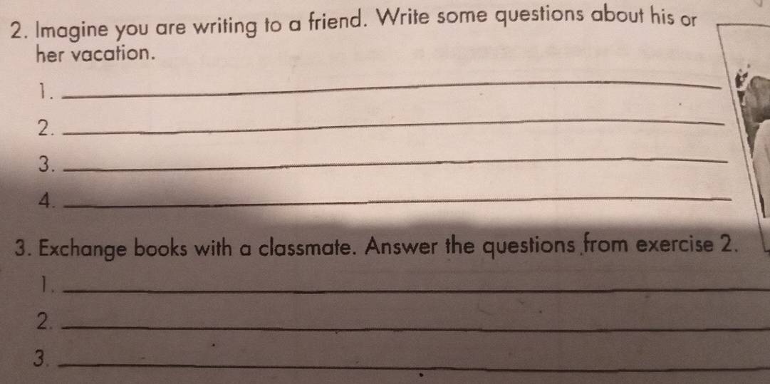 Imagine you are writing to a friend. Write some questions about his or 
her vacation. 
1. 
_ 
2. 
_ 
3. 
_ 
4._ 
3. Exchange books with a classmate. Answer the questions from exercise 2. 
1._ 
2._ 
3._